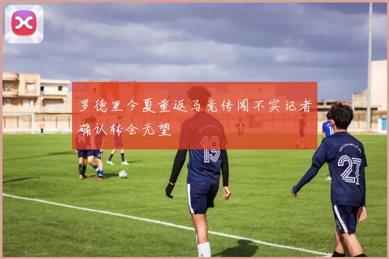 罗德里今夏重返马竞传闻不实记者确认转会无望