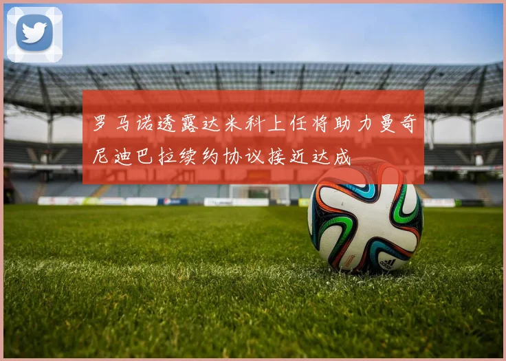 罗马诺透露达米科上任将助力曼奇尼迪巴拉续约协议接近达成