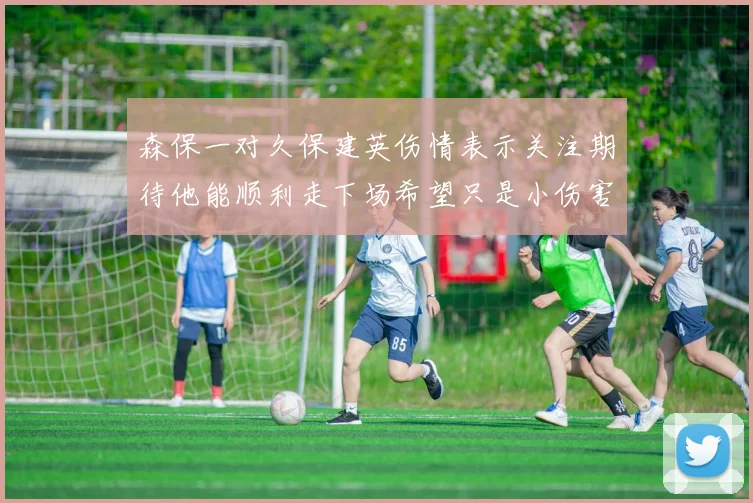 森保一对久保建英伤情表示关注期待他能顺利走下场希望只是小伤害