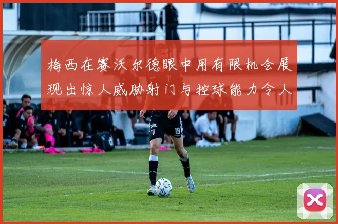 梅西在赛沃尔德眼中用有限机会展现出惊人威胁射门与控球能力令人赞叹