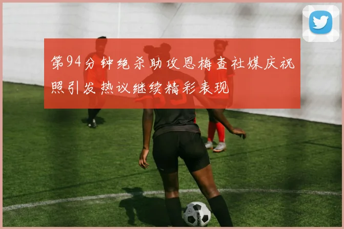 第94分钟绝杀助攻恩梅查社媒庆祝照引发热议继续精彩表现