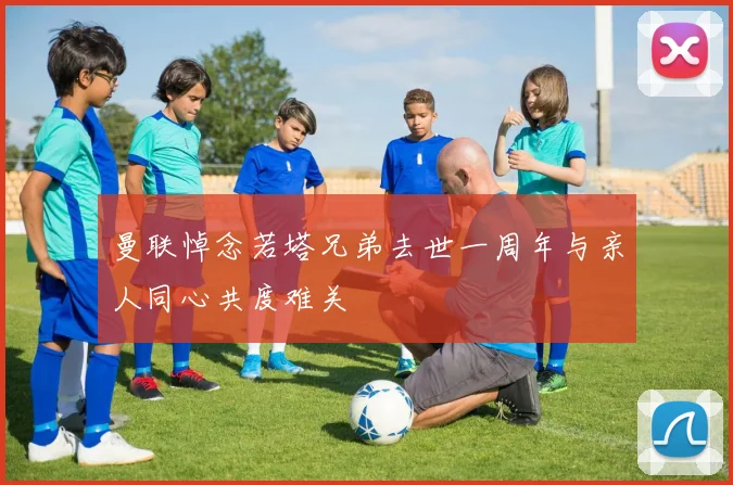 曼联悼念若塔兄弟去世一周年与亲人同心共度难关