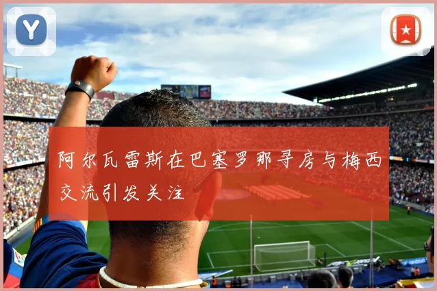 阿尔瓦雷斯在巴塞罗那寻房与梅西交流引发关注