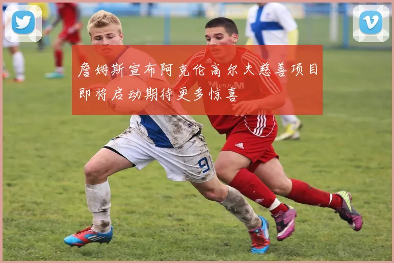 詹姆斯宣布阿克伦高尔夫慈善项目即将启动期待更多惊喜