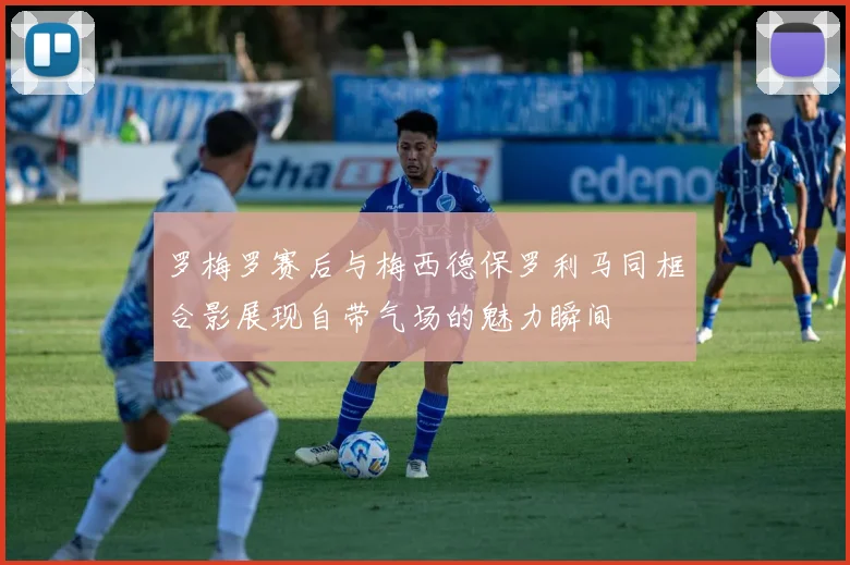 罗梅罗赛后与梅西德保罗利马同框合影展现自带气场的魅力瞬间