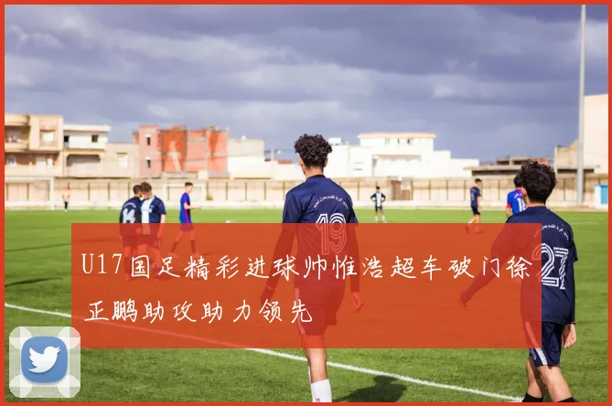 U17国足精彩进球帅惟浩超车破门徐正鹏助攻助力领先
