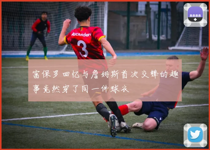 富保罗回忆与詹姆斯首次交锋的趣事竟然穿了同一件球衣